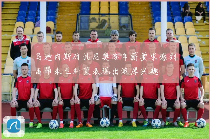 乌迪内斯对扎尼奥洛年薪要求感到高昂米兰科莫表现出浓厚兴趣
